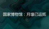 国家博物馆：月壤已运抵国博 即将面向社会公众展出