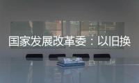 国家发展改革委：以旧换新补贴的家电产品增至12类