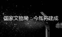 国家文物局：今年将建成开放一批重要遗址博物馆