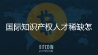 国际知识产权人才稀缺怎么破？重新定位转型！