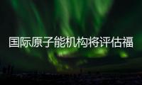 国际原子能机构将评估福岛核污染水处置工作 中方：日方应提供全面配合