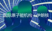 国际原子能机构
：伊朗核计划倒退“几十年”的说法是“政治评估”