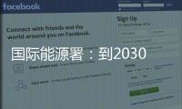 国际能源署：到2030年全球石油供应将严重过剩