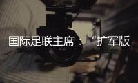 国际足联主席：“扩军版”世俱杯成功了