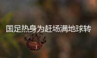 国足热身为赶场满地球转 花费巨大堪称劳民伤财