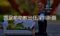 国足前助教出任深圳新鹏城主帅，7月19日主场首秀不容有失
