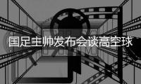 国足主帅发布会谈高空球冒顶�：皇马中卫也低级失误