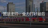 国足主帅：全力打好最后两场18强赛