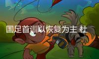 国足首训以恢复为主 杜威于汉超或因伤缺席亚预赛