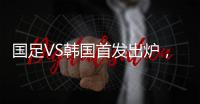 国足VS韩国首发出炉�，久帅全华班3处用人引发争议
，恐埋下大隐患