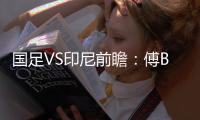 国足VS印尼前瞻：傅Bo根据赛事情况进行阵容调整