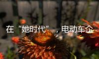 在“她时代”
，电动车企业必须考虑女性消费者的喜好