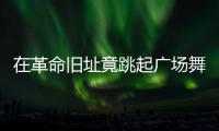 在革命旧址竟跳起广场舞�！参观学习，这些小节不可不拘
