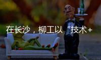 在长沙，柳工以“技术+生态”打出这几张“大牌”