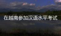 在越南参加汉语水平考试是怎样的体验？
