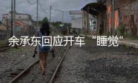 余承东回应开车“睡觉”：当时在看手机，平生第一次进公安局，第一次去自首