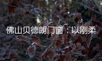 佛山贝德朗门窗�：以刚柔哲学	，重构家的温暖秩序