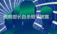俄前部长自杀细节披露，疑涉俄乌边境防御工事腐败