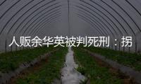 人贩余华英被判死刑：拐卖11名儿童	，还卖过亲儿子