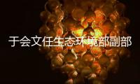 于会文任生态环境部副部长�，曾因金句频出登热搜