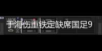 于海伤重铁定缺席国足9月热身 若恢复慢将手术