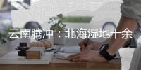 云南腾冲：北海湿地十余年生态修复显成效