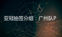 亚冠抽签分组：广州队PK川崎 江苏战日本