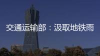 交通运输部
：汲取地铁雨水倒灌事件教训 全力做好防汛救灾工作