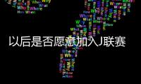 以后是否愿意加入J联赛�？陈晋一：未来的事情留给未来