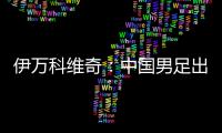 伊万科维奇�
：中国男足出局自己会承担非常大的责任