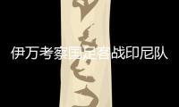 伊万考察国足客战印尼队主力阵容
