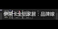 伊莱卡全铝家居：品牌嫁接融合�	，跨界合作共赢