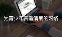 为青少年营造清朗的网络环境
，各方在行动