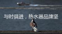 与时俱进�，热水器品牌坚守持久发展的动力