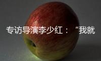 专访导演李少红
：“我就没想到过我自己
，想自己是坏事吗？”