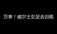 万幸
！威尔士女足去训练路上遭遇交通事故，全队平安
