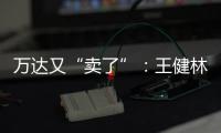 万达又“卖了”	
：王健林转让北京万达投资49%股权