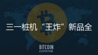 三一桩机“王炸”新品全球首秀：以“精耕”奠基
，用“电智”领航