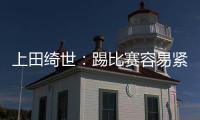上田绮世：踢比赛容易紧张；和日本球员吃饭常聊彼此欧冠情况