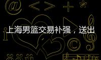 上海男篮交易补强，送出刘正清换准国手�	，巅峰15+4后卫，解决短板
