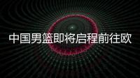中国男篮即将启程前往欧洲拉练，7月16日与荷兰队进行热身赛