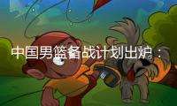 中国男篮备战计划出炉：4日首批裁员5日启程 赴欧将战突尼斯荷兰