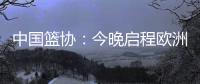 中国篮协：今晚启程欧洲拉练 将打4场热身赛 王浩然成唯一被裁球员