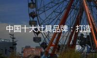 中国十大灶具品牌：打造创新优势 刺激消费“神经”