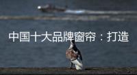 中国十大品牌窗帘：打造专精产品 扩张从点到面