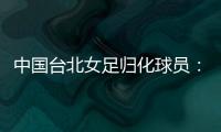 中国台北女足归化球员�：我正在学中文；球队需向日本女足学习