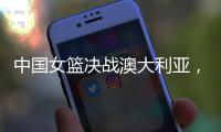 中国女篮决战澳大利亚
，赛前收好消息