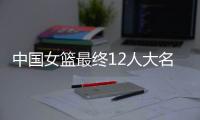 中国女篮最终12人大名单曝光�，两大主力被淘汰，输球也不带李梦