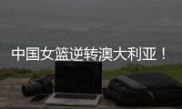 中国女篮逆转澳大利亚
！热身赛5胜1负，韩旭8分8板+张子宇休战