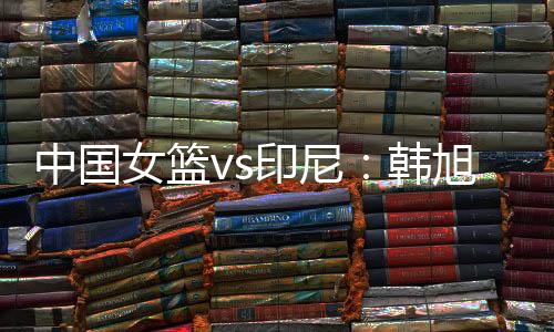 女篮杨舒予	、印尼杨舒予列